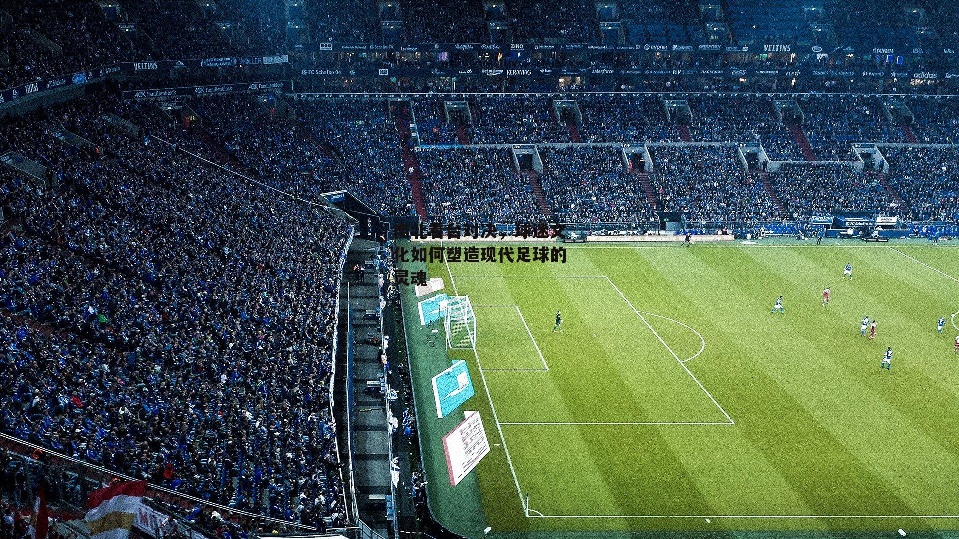 南北看台对决,球迷文化如何塑造现代足球的灵魂